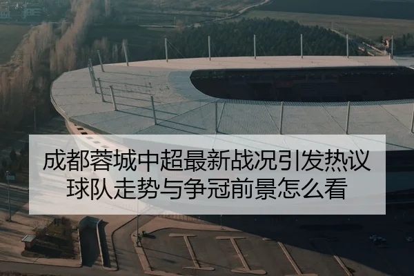 成都蓉城中超最新战况引发热议 球队走势与争冠前景怎么看
